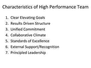 Characteristics of High Performance Team
1. Clear Elevating Goals
2. Results Driven Structure
3. Unified Commitment
4. Collaborative Climate
5. Standards of Excellence
6. External Support/Recognition
7. Principled Leadership
 