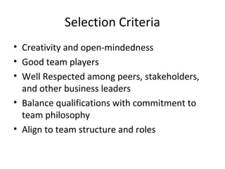 Selection Criteria
• Creativity and open-mindedness
• Good team players
• Well Respected among peers, stakeholders,
and other business leaders
• Balance qualifications with commitment to
team philosophy
• Align to team structure and roles
 