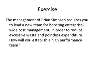 Exercise
The management of Brian Simpson requires you
to lead a new team for boosting enterprise-
wide cost management, in order to reduce
excessive waste and pointless expenditure.
How will you establish a high performance
team?
 