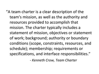 “A team charter is a clear description of the
team's mission, as well as the authority and
resources provided to accomplish that
mission. The charter typically includes a
statement of mission, objectives or statement
of work; background; authority or boundary
conditions (scope, constraints, resources, and
schedule); membership; requirements or
specifications, and interface responsibilities.”
- Kenneth Crow, Team Charter
 