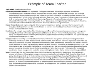 Example of Team Charter
TEAM NAME: Data Management Team
Opportunity/Problem Statement: The department has a significant number and variety of important informational
requirements that are growing as program personnel face increases in their workload, new legislation, and increasing
public demands. Senior management must also have accurate, timely information to make key business decisions. The
decentralized nature of information technology within the department fosters inconsistency in data management resulting
in: 1) no economies of scale, 2) difficulties in the sharing of accurate information, 3) systems that are either poorly
integrated with one another or not integrated at all, and 4) data access training challenges. Data management should be a
systematic and coordinated effort at the enterprise, divisional, and senior management levels.
Project Mission Statement: Implement quality data management practices to facilitate access and sharing of priority data
throughout the Department such that priority data can be accessed and shared by all stakeholders including public to
improve analysis and decision-making.
Description: The principle responsibility of the Data Management Team will be to establish a departmental data management
strategy. This strategy will include: 1) prioritize shared data needs, 2) insure interconnectivity, 3) identify, and oversee
design and implementation of permitting data integration projects for departmentally serviced sites, and 4) analyze budget
recommendations by August 15, 1998.
Background: Senior leadership is committed to environmental information management reforms and building information
technology infrastructure. With the departments creation in 1989, many divisions within the organization were either too
small, or lacked funding to support their information technology needs independently. Additionally, the central IT function
lacked resources. As a result, the Department realized the failing support of information technology throughout DENR. The
decentralization was recognized by the IRMT as an inevitable necessity due to resource limitations and specialized funding
sources; however, at times, the decentralization creates barriers to the sharing of data / information. The centralized
coordination of data management is needed to remove existing barriers to the sharing of information throughout DENR.
Scope: The team, working with divisional and departmental management will establish a departmental data management
strategy to include the following data management recommendations for review by the IRMB: 1) develop data related
policy, 2) setting standards for all electronic information to insure compatibility and security of data bases, 3) recommend
enterprise and desktop databases, tools and appropriate training, 4) address questions regarding the sharing of
information, 5) identify standards and practices that are consistent with industry practices such as ODBC and publishing
metadata, 6) establish/recommend foundation for data management decisions support processes, 7) request mentoring
from programs with successfully operating information technology teams, and 8) develop continuation and expansion
budget recommendations.
 
