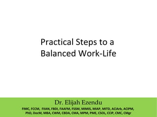 Practical Steps to a
Balanced Work-Life
Dr. Elijah Ezendu
FIMC, FCCM, FIIAN, FBDI, FAAFM, FSSM, MIMIS, MIAP, MITD, ACIArb, ACIPM,
PhD, DocM, MBA, CWM, CBDA, CMA, MPM, PME, CSOL, CCIP, CMC, CMgr
 