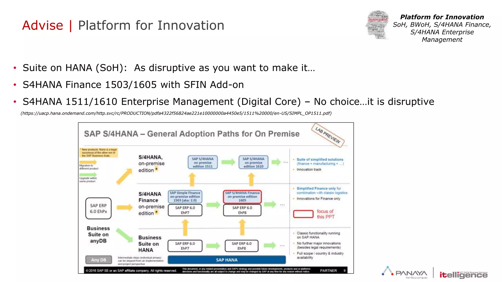 Advise | Platform for Innovation
Platform for Innovation
SoH, BWoH, S/4HANA Finance,
S/4HANA Enterprise
Management
• Suite on HANA (SoH): As disruptive as you want to make it…
• S4HANA Finance 1503/1605 with SFIN Add-on
• S4HANA 1511/1610 Enterprise Management (Digital Core) – No choice…it is disruptive
(https://uacp.hana.ondemand.com/http.svc/rc/PRODUCTION/pdfa4322f56824ae221e10000000a4450e5/1511%20000/en-US/SIMPL_OP1511.pdf)
 