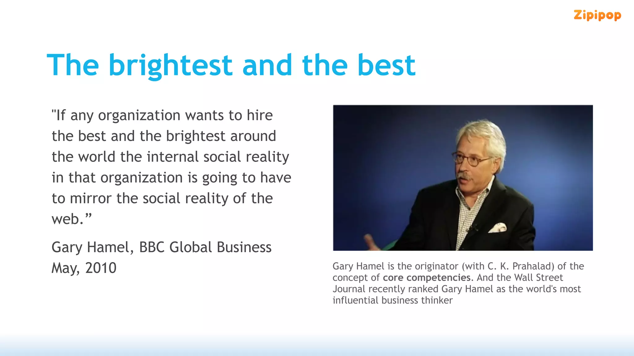 The brightest and the best
"If any organization wants to hire
the best and the brightest around
the world the internal social reality
in that organization is going to have
to mirror the social reality of the
web.”
Gary Hamel, BBC Global Business
May, 2010                               Gary Hamel is the originator (with C. K. Prahalad) of the
                                        concept of core competencies. And the Wall Street
                                        Journal recently ranked Gary Hamel as the world's most
                                        influential business thinker
 