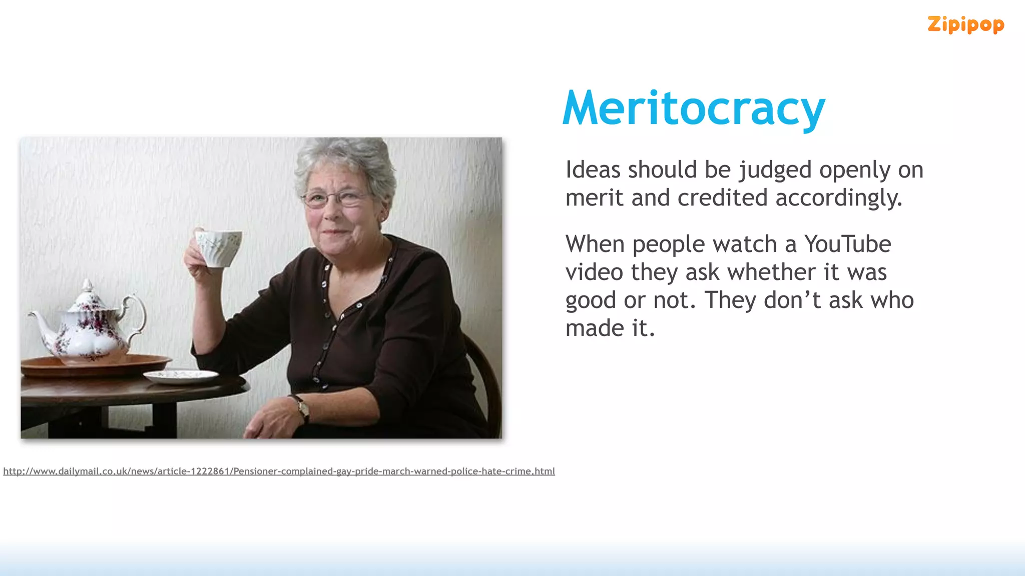 Meritocracy
                                                                                                                     Ideas should be judged openly on
                                                                                                                     merit and credited accordingly.
                                                                                                                     When people watch a YouTube
                                                                                                                     video they ask whether it was
                                                                                                                     good or not. They don’t ask who
                                                                                                                     made it.




http://www.dailymail.co.uk/news/article-1222861/Pensioner-complained-gay-pride-march-warned-police-hate-crime.html
 