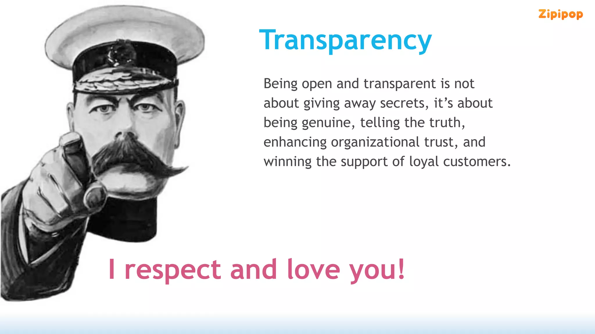 Transparency
   We      Being open and transparent is not
           about giving away secrets, it’s about
           being genuine, telling the truth,
           enhancing organizational trust, and
           winning the support of loyal customers.




I respect and love you!
 
