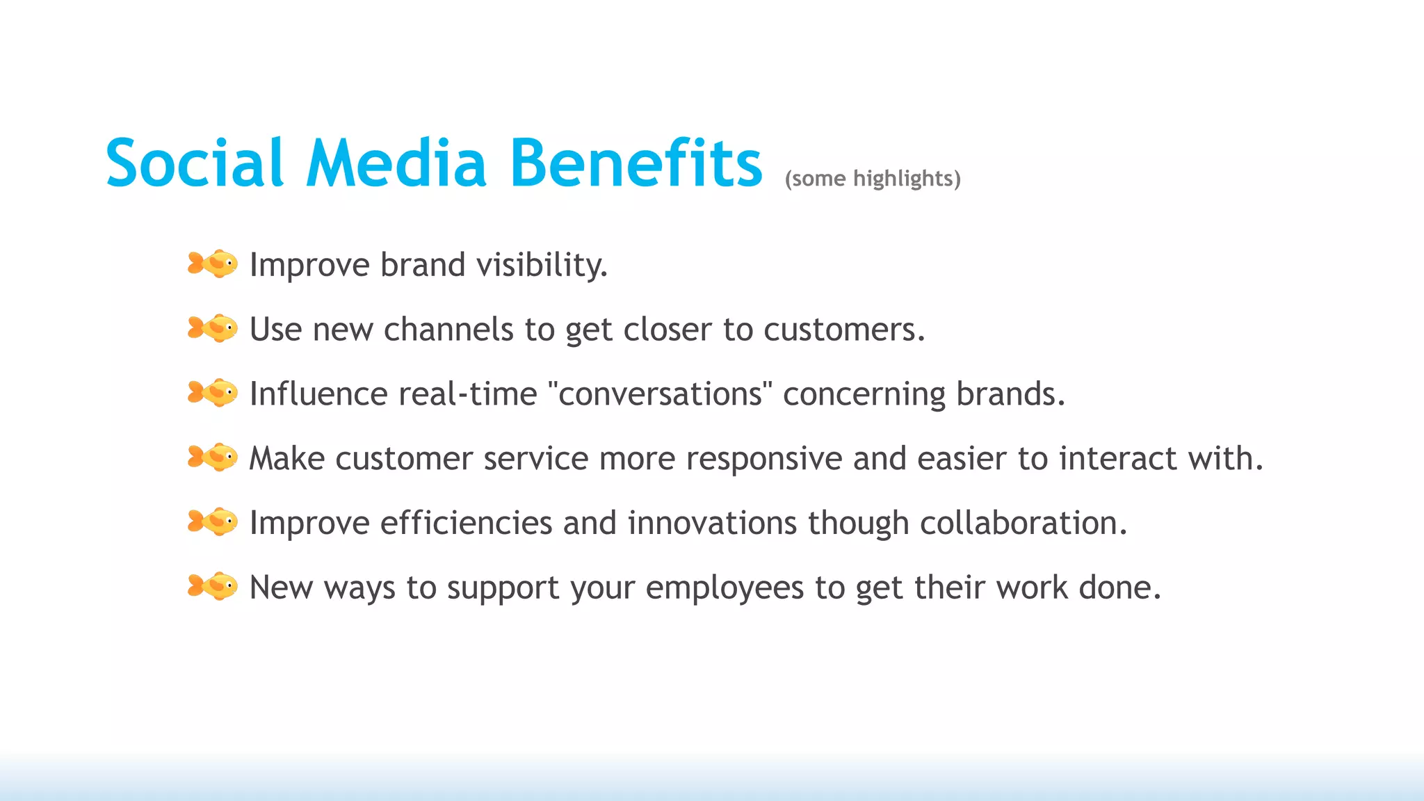 Social Media Benefits                  (some highlights)



    Improve brand visibility.
    Use new channels to get closer to customers.
    Influence real-time "conversations" concerning brands.
    Make customer service more responsive and easier to interact with.
    Improve efficiencies and innovations though collaboration.
    New ways to support your employees to get their work done.
 