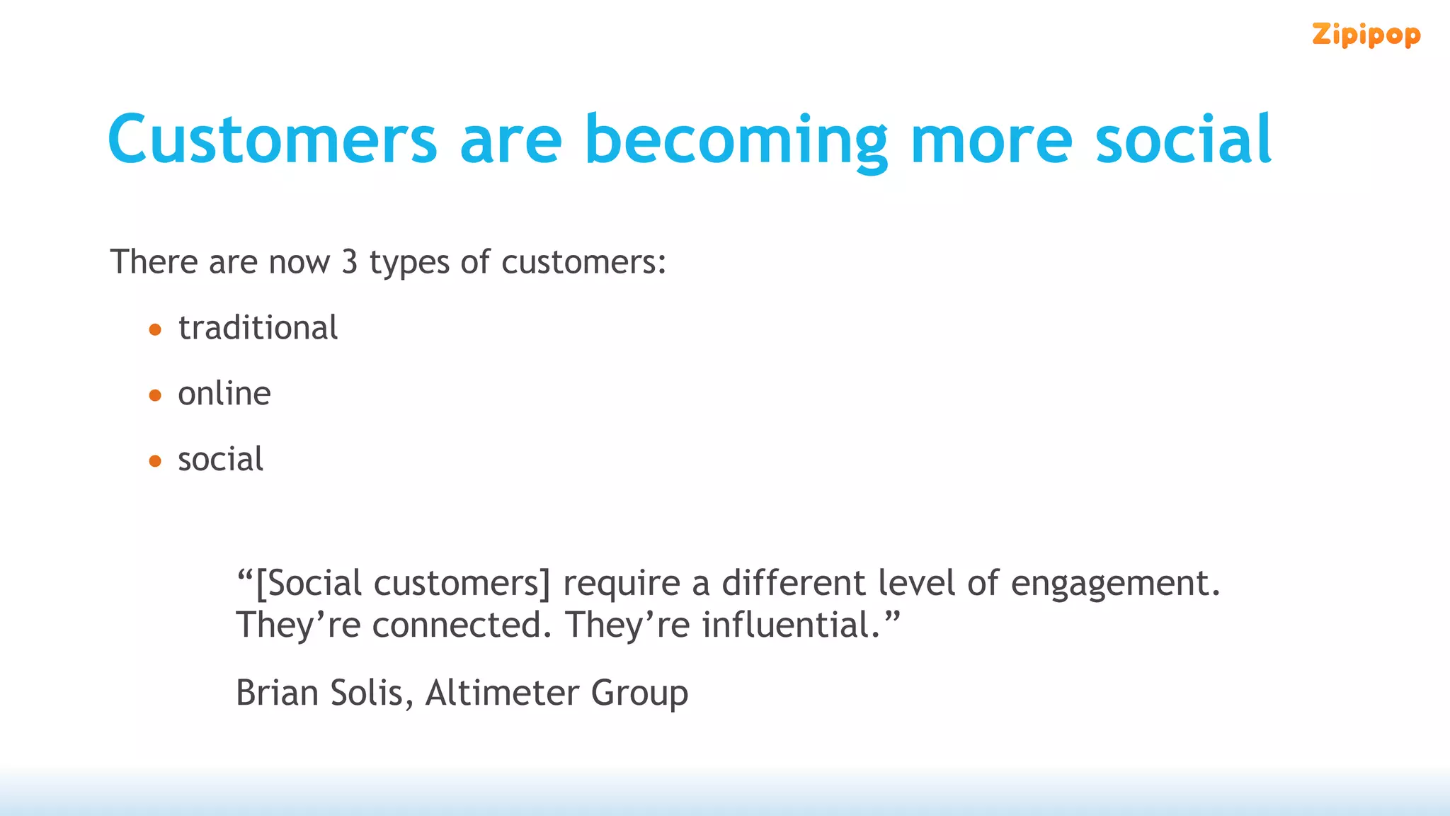 Customers are becoming more social
There are now 3 types of customers:

  • traditional
  • online
  • social

        “[Social customers] require a different level of engagement.
        They’re connected. They’re influential.”
        Brian Solis, Altimeter Group
 