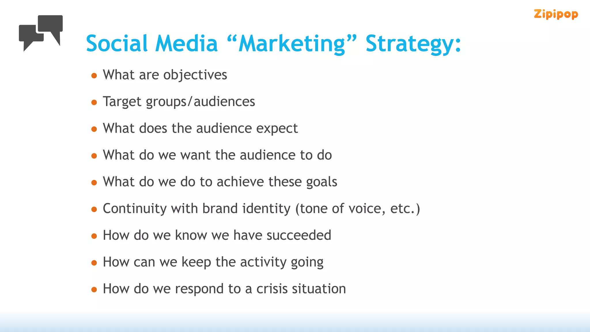 Social Media “Marketing” Strategy:
• What are objectives
• Target groups/audiences
• What does the audience expect
• What do we want the audience to do
• What do we do to achieve these goals
• Continuity with brand identity (tone of voice, etc.)
• How do we know we have succeeded
• How can we keep the activity going
• How do we respond to a crisis situation
 
