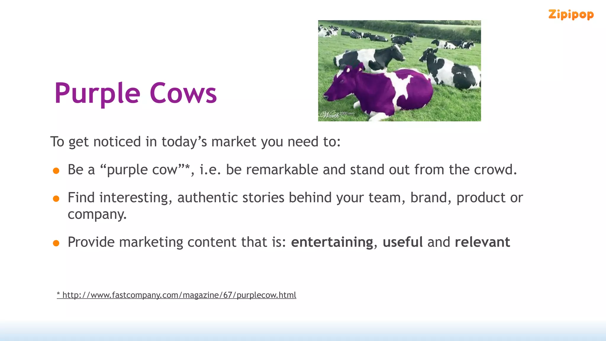 Purple Cows
To get noticed in today’s market you need to:

• Be a “purple cow”*, i.e. be remarkable and stand out from the crowd.
• Find interesting, authentic stories behind your team, brand, product or
   company.

• Provide marketing content that is: entertaining, useful and relevant

 * http://www.fastcompany.com/magazine/67/purplecow.html
 