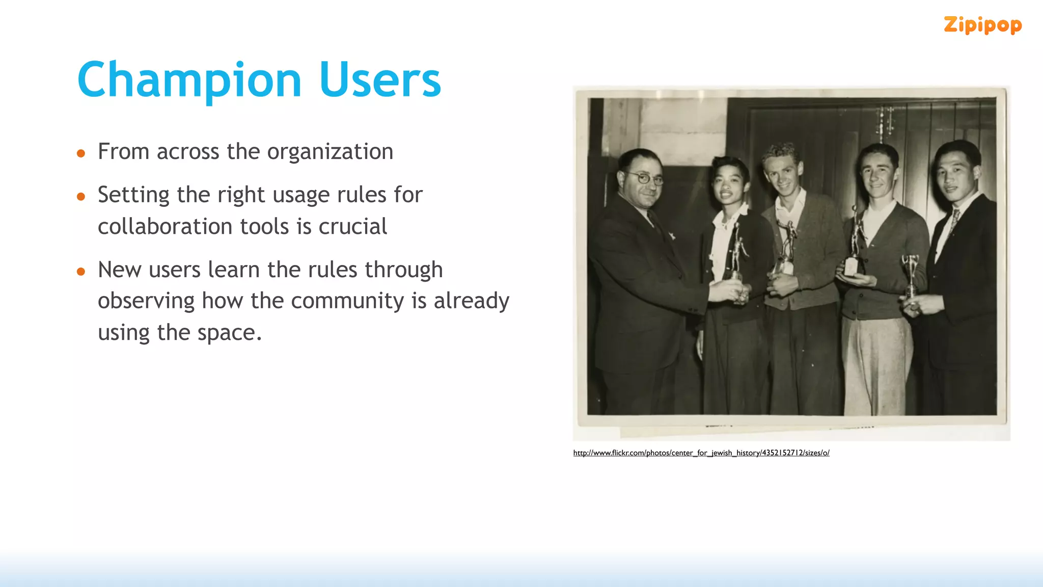 Champion Users
• From across the organization
• Setting the right usage rules for
  collaboration tools is crucial
• New users learn the rules through
  observing how the community is already
  using the space.




                                           http://www.ﬂickr.com/photos/center_for_jewish_history/4352152712/sizes/o/
 