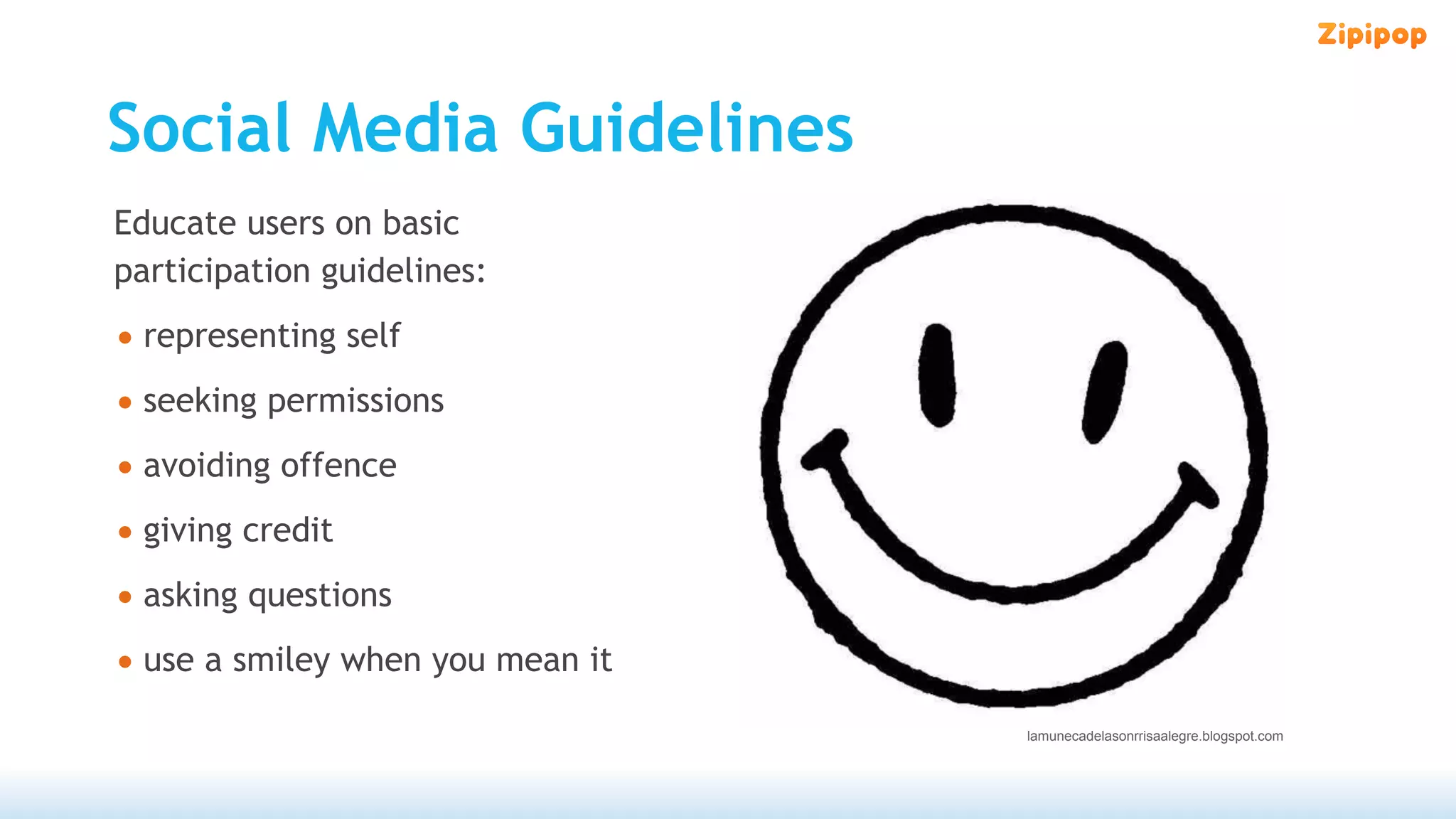 Social Media Guidelines
Educate users on basic
participation guidelines:
• representing self
• seeking permissions
• avoiding offence
• giving credit
• asking questions
• use a smiley when you mean it
                                  lamunecadelasonrrisaalegre.blogspot.com
 