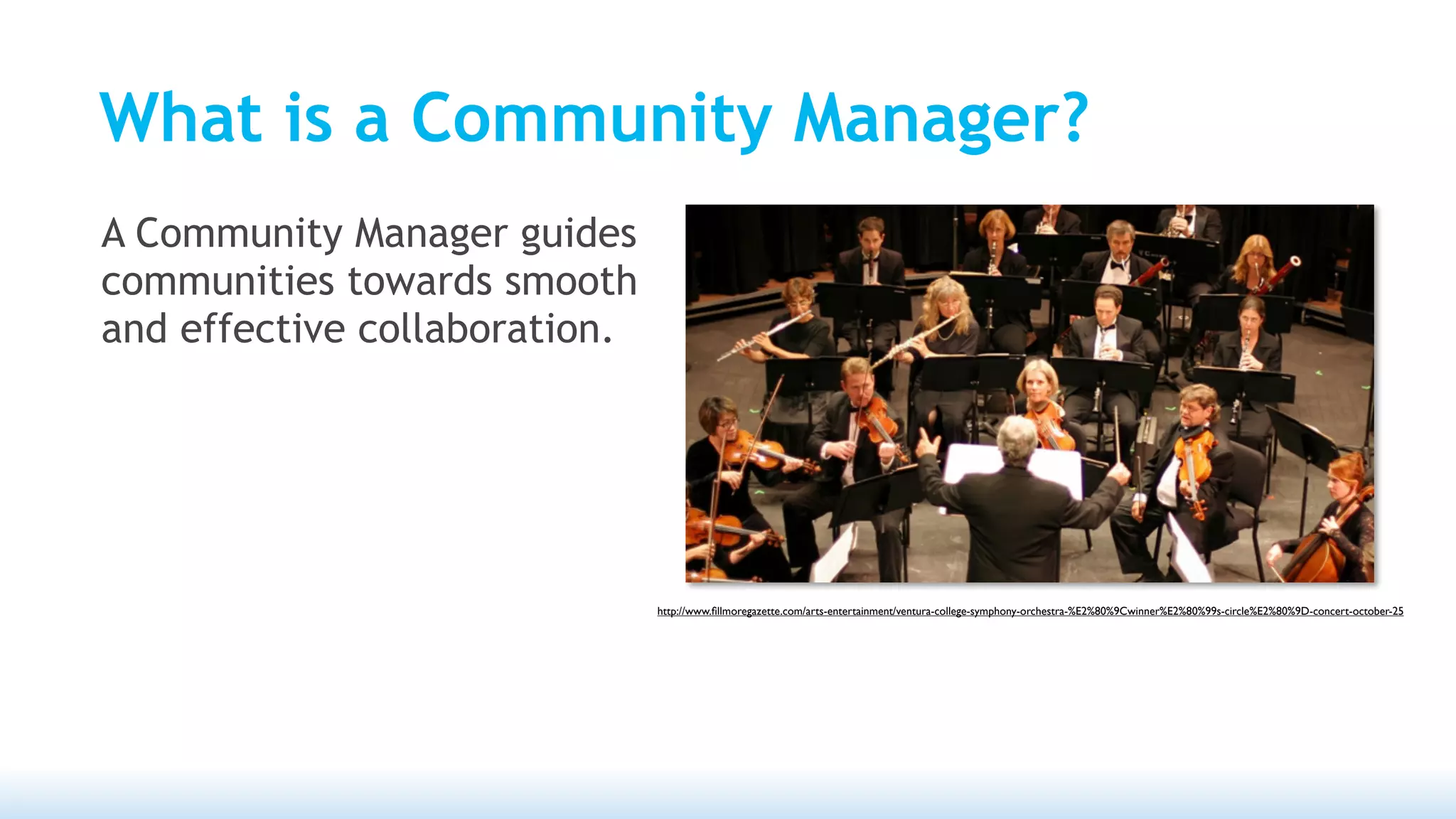 What is a Community Manager?
A Community Manager guides
communities towards smooth
and effective collaboration.




                               http://www.ﬁllmoregazette.com/arts-entertainment/ventura-college-symphony-orchestra-%E2%80%9Cwinner%E2%80%99s-circle%E2%80%9D-concert-october-25
 
