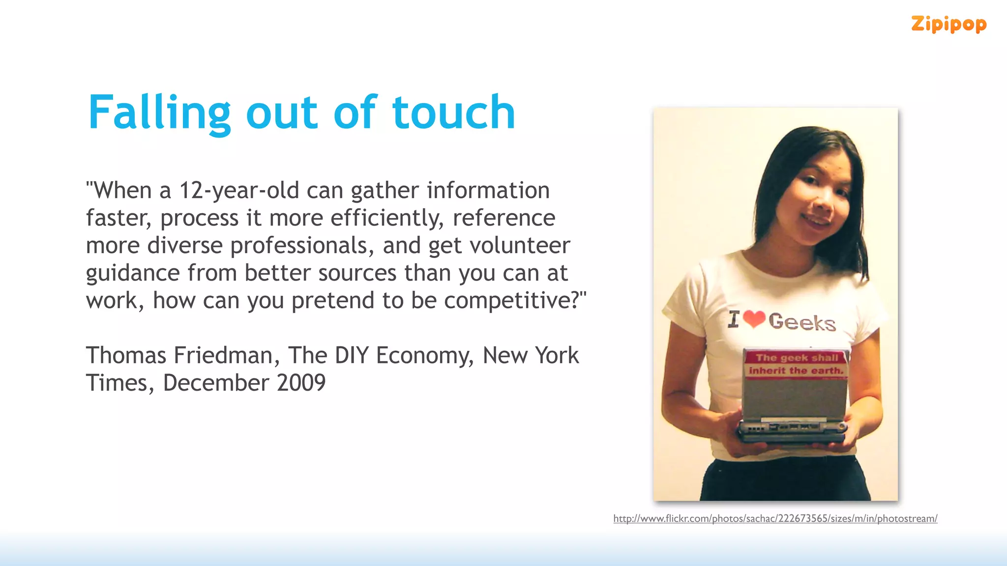 Falling out of touch
"When a 12-year-old can gather information
faster, process it more efficiently, reference
more diverse professionals, and get volunteer
guidance from better sources than you can at
work, how can you pretend to be competitive?"

Thomas Friedman, The DIY Economy, New York
Times, December 2009




                                                 http://www.ﬂickr.com/photos/sachac/222673565/sizes/m/in/photostream/
 