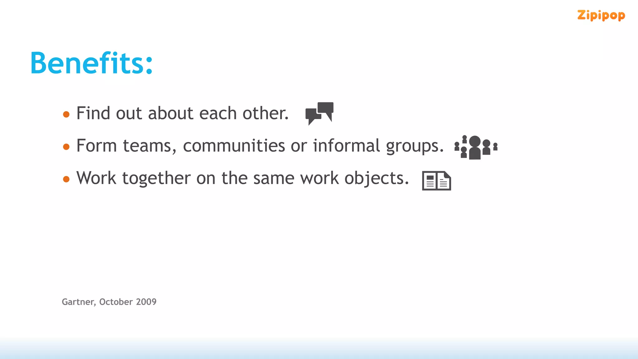 Benefits:
  • Find out about each other.
  • Form teams, communities or informal groups.
  • Work together on the same work objects.




  Gartner, October 2009
 