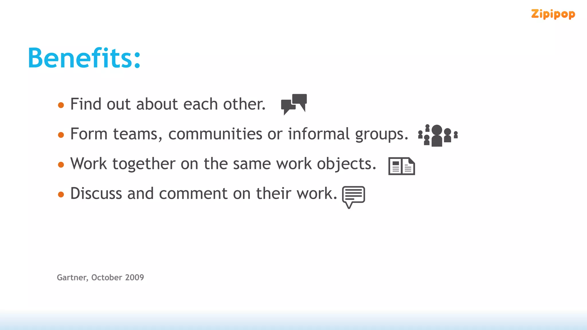 Benefits:
  • Find out about each other.
  • Form teams, communities or informal groups.
  • Work together on the same work objects.
  • Discuss and comment on their work.


  Gartner, October 2009
 