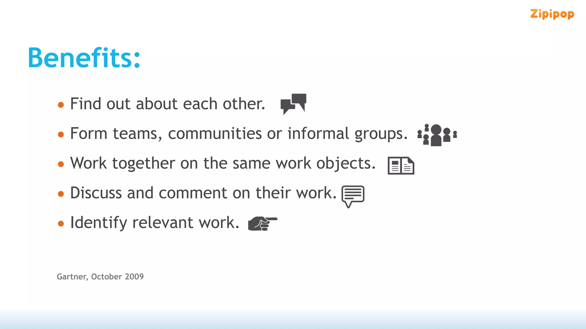 Benefits:
  • Find out about each other.
  • Form teams, communities or informal groups.
  • Work together on the same work objects.
  • Discuss and comment on their work.
  • Identify relevant work.

  Gartner, October 2009
 