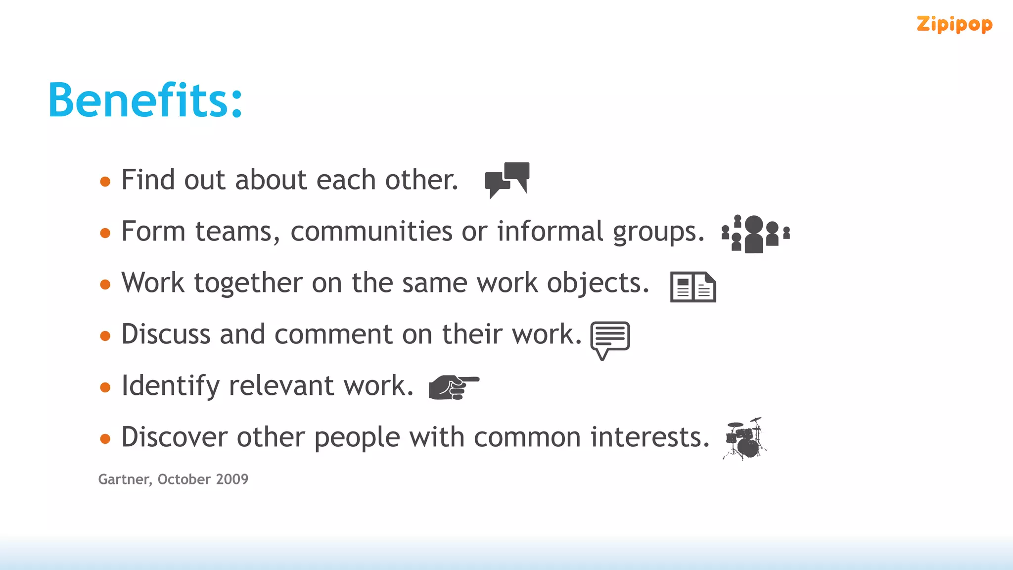Benefits:
  • Find out about each other.
  • Form teams, communities or informal groups.
  • Work together on the same work objects.
  • Discuss and comment on their work.
  • Identify relevant work.
  • Discover other people with common interests.
  Gartner, October 2009
 