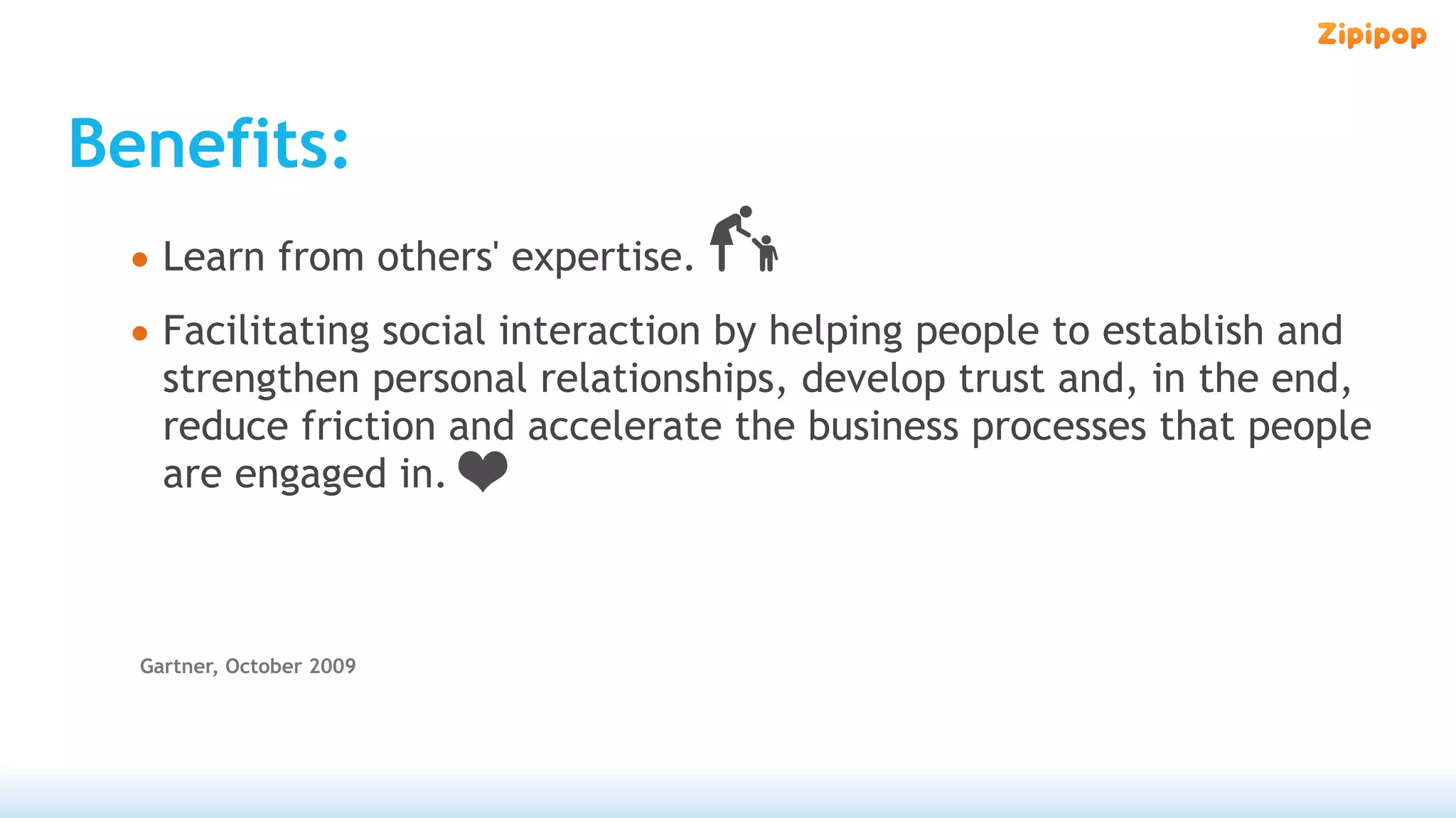 Benefits:
 • Learn from others' expertise.
 • Facilitating social interaction by helping people to establish and
    strengthen personal relationships, develop trust and, in the end,
    reduce friction and accelerate the business processes that people
    are engaged in.



  Gartner, October 2009
 