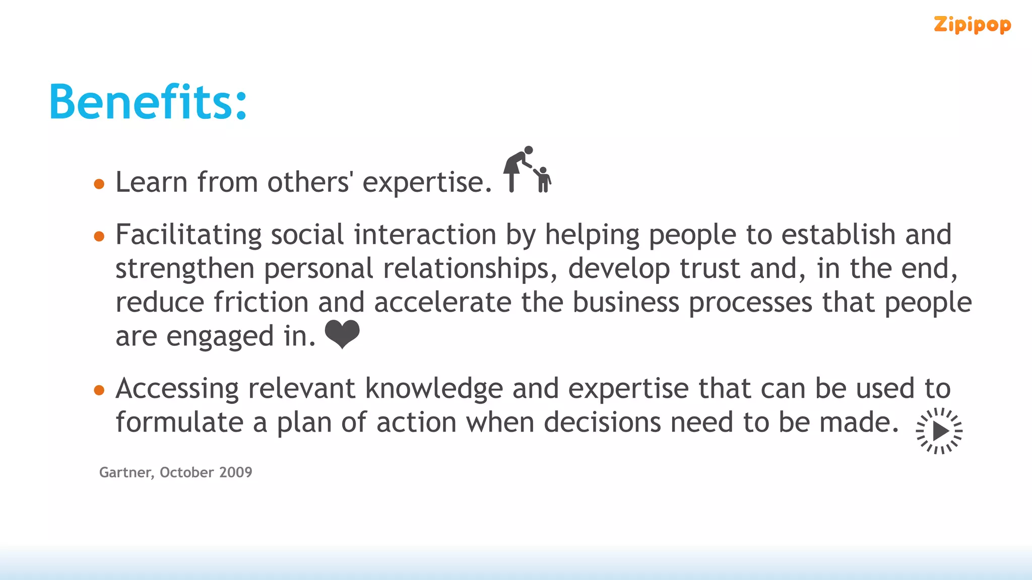 Benefits:
 • Learn from others' expertise.
 • Facilitating social interaction by helping people to establish and
    strengthen personal relationships, develop trust and, in the end,
    reduce friction and accelerate the business processes that people
    are engaged in.
 • Accessing relevant knowledge and expertise that can be used to
    formulate a plan of action when decisions need to be made.
  Gartner, October 2009
 