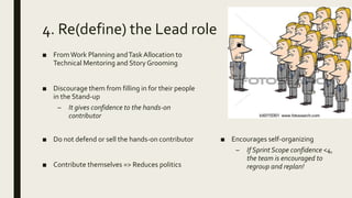 4. Re(define) the Lead role
■ FromWork Planning andTaskAllocation to
Technical Mentoring and Story Grooming
■ Discourage them from filling in for their people
in the Stand-up
– It gives confidence to the hands-on
contributor
■ Do not defend or sell the hands-on contributor
■ Contribute themselves => Reduces politics
■ Encourages self-organizing
– If Sprint Scope confidence <4,
the team is encouraged to
regroup and replan!
 