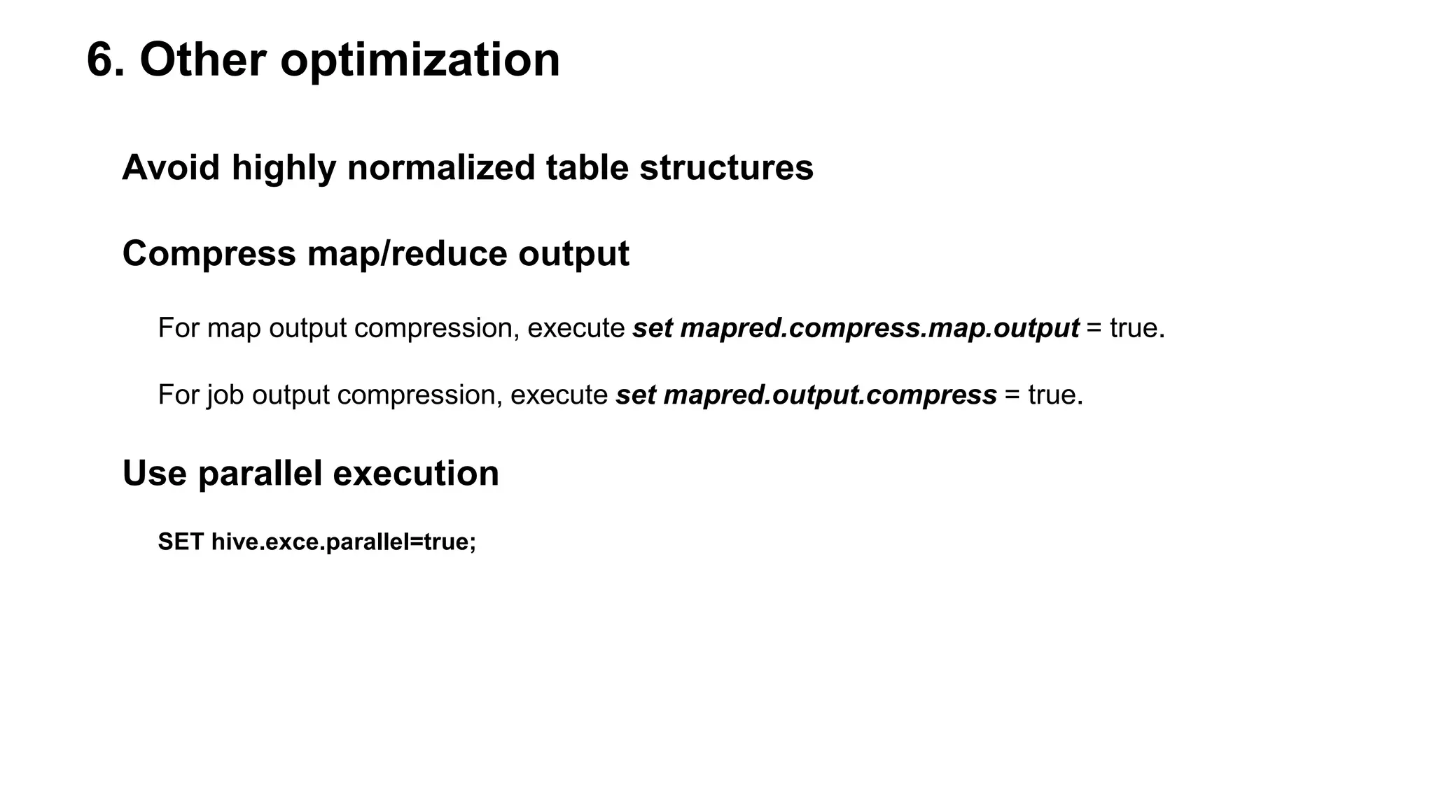 6. Other optimization
Avoid highly normalized table structures
Compress map/reduce output
For map output compression, execute set mapred.compress.map.output = true.
For job output compression, execute set mapred.output.compress = true.
Use parallel execution
SET hive.exce.parallel=true;
 