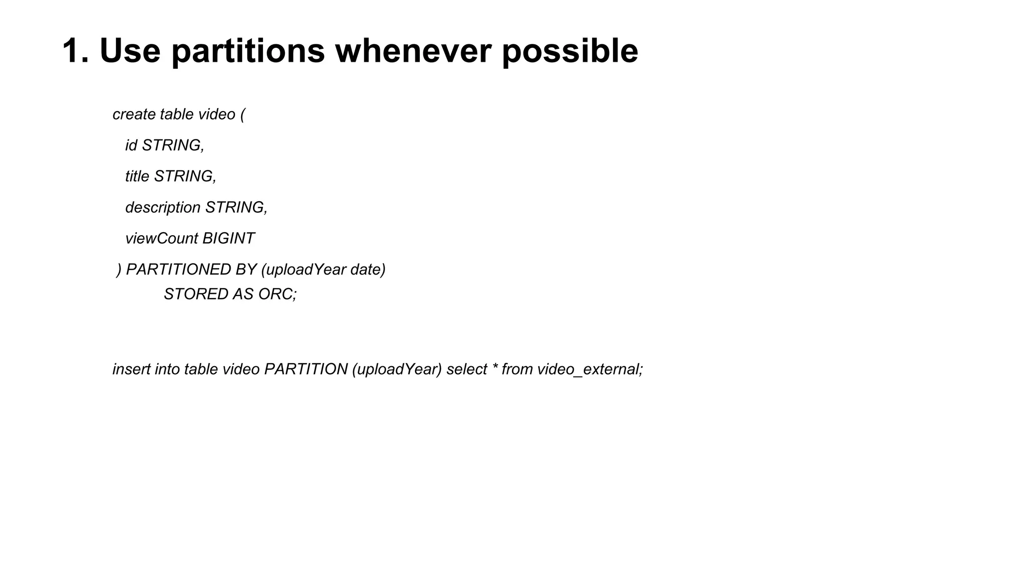 1. Use partitions whenever possible
create table video (
id STRING,
title STRING,
description STRING,
viewCount BIGINT
) PARTITIONED BY (uploadYear date)
STORED AS ORC;
insert into table video PARTITION (uploadYear) select * from video_external;
 