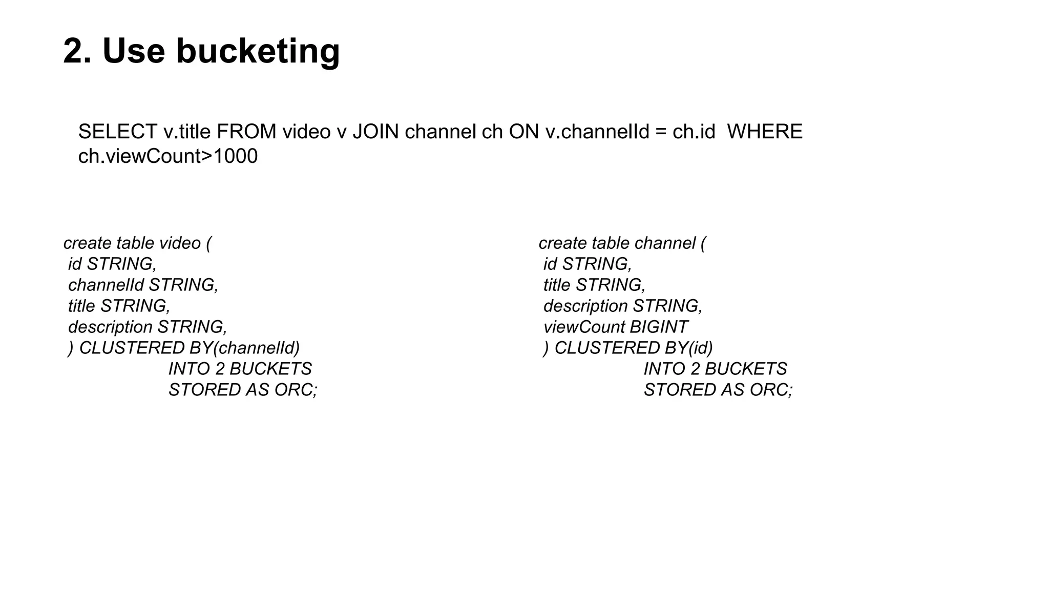 2. Use bucketing
create table video (
id STRING,
channelId STRING,
title STRING,
description STRING,
) CLUSTERED BY(channelId)
INTO 2 BUCKETS
STORED AS ORC;
create table channel (
id STRING,
title STRING,
description STRING,
viewCount BIGINT
) CLUSTERED BY(id)
INTO 2 BUCKETS
STORED AS ORC;
SELECT v.title FROM video v JOIN channel ch ON v.channelId = ch.id WHERE
ch.viewCount>1000
 