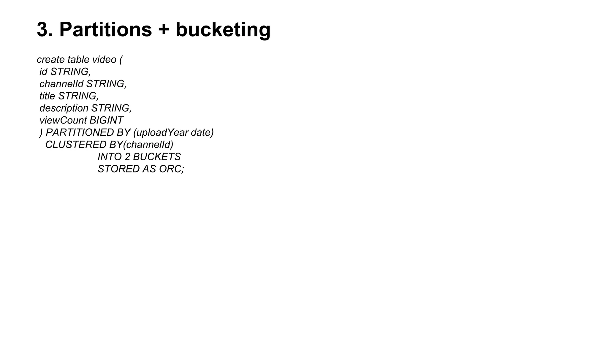 3. Partitions + bucketing
create table video (
id STRING,
channelId STRING,
title STRING,
description STRING,
viewCount BIGINT
) PARTITIONED BY (uploadYear date)
CLUSTERED BY(channelId)
INTO 2 BUCKETS
STORED AS ORC;
 