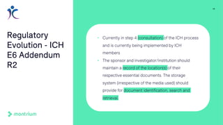 11
Regulatory
Evolution - ICH
E6 Addendum
R2
• Currently in step 4 (consultation) of the ICH process
and is currently being implemented by ICH
members
• The sponsor and investigator/institution should
maintain a record of the location(s) of their
respective essential documents. The storage
system (irrespective of the media used) should
provide for document identification, search and
retrieval.
 