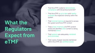 ü That the eTMF is able to demonstrate
compliance with the protocol and GCP
ü That the eTMF is up to date and readily
available for inspection directly within the
system
ü That minimal training is required to access
the system and find eTMF content
ü That a clear inventory of eTMF content
exists and identifies what content is being
maintained where
ü That systems are adequately validated
and controlled
ü That copies of paper records maintained
within the eTMF are certified copies
13
What the
Regulators
Expect from
eTMF
 