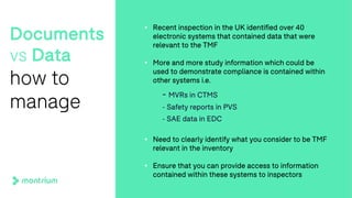 Documents
vs Data
how to
manage
• Recent inspection in the UK identified over 40
electronic systems that contained data that were
relevant to the TMF
• More and more study information which could be
used to demonstrate compliance is contained within
other systems i.e.
- MVRs in CTMS
- Safety reports in PVS
- SAE data in EDC
• Need to clearly identify what you consider to be TMF
relevant in the inventory
• Ensure that you can provide access to information
contained within these systems to inspectors
 