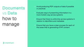 Documents
vs Data
how to
manage
• Avoid producing PDF outputs of data if possible
or practical
• Evaluate ways of presenting information in a
more holistic way across systems
• Ensure that there is uniformity across systems in
relation to identifiers and metadata
• Ensure that you have a clear process for each of
the areas that is generating eTMF content
 