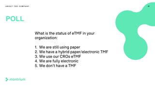 22
POLL
A B O U T T H E C O M P A N Y
What is the status of eTMF in your
organization:
1. We are still using paper
2. We have a hybrid paper/electronic TMF
3. We use our CROs eTMF
4. We are fully electronic
5. We don’t have a TMF
 