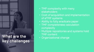 What are the
key challenges
• TMF complexity with many
stakeholders
• Cost of acquisition and implementation
of eTMF systems
• Ability to fully eradicate paper
• TMF completeness calculation
complexity
• Multiple repositories and systems hold
TMF content
• Organizational change
 