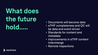 What does
the future
hold.....
24
• Documents will become data
• eTMF completeness and QC will
be data and event driven
• Standards for content and
metadata
• Improvements in eTMF content
interchange
• Remote inspections
 