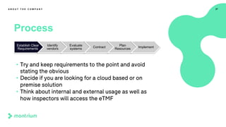 27
Process
A B O U T T H E C O M P A N Y
• Try and keep requirements to the point and avoid
stating the obvious
• Decide if you are looking for a cloud based or on
premise solution
• Think about internal and external usage as well as
how inspectors will access the eTMF
Establish Clear
Requirements
Identify
vendors
Evaluate
systems Contract
Plan
Resources Implement
 