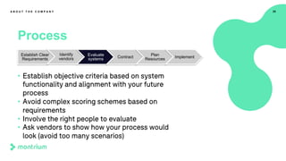 29
Process
A B O U T T H E C O M P A N Y
• Establish objective criteria based on system
functionality and alignment with your future
process
• Avoid complex scoring schemes based on
requirements
• Involve the right people to evaluate
• Ask vendors to show how your process would
look (avoid too many scenarios)
Establish Clear
Requirements
Identify
vendors
Evaluate
systems Contract
Plan
Resources Implement
 