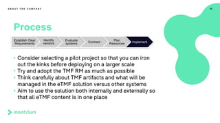 32
Process
A B O U T T H E C O M P A N Y
• Consider selecting a pilot project so that you can iron
out the kinks before deploying on a larger scale
• Try and adopt the TMF RM as much as possible
• Think carefully about TMF artifacts and what will be
managed in the eTMF solution versus other systems
• Aim to use the solution both internally and externally so
that all eTMF content is in one place
Establish Clear
Requirements
Identify
vendors
Evaluate
systems Contract
Plan
Resources Implement
 