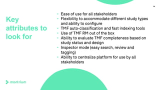 34
Key
attributes to
look for
• Ease of use for all stakeholders
• Flexibility to accommodate different study types
and ability to configure
• TMF auto-classification and fast indexing tools
• Use of TMF RM out of the box
• Ability to evaluate TMF completeness based on
study status and design
• Inspector mode (easy search, review and
tagging)
• Ability to centralize platform for use by all
stakeholders
 
