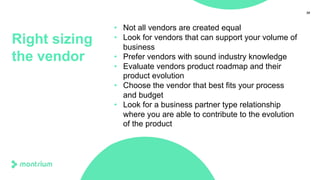 35
Right sizing
the vendor
• Not all vendors are created equal
• Look for vendors that can support your volume of
business
• Prefer vendors with sound industry knowledge
• Evaluate vendors product roadmap and their
product evolution
• Choose the vendor that best fits your process
and budget
• Look for a business partner type relationship
where you are able to contribute to the evolution
of the product
 