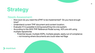 38
Strategy
Needs Assessment:
• How soon do you need the eTMF to be implemented? Do you have enough
time?
• Understand current TMF document and content location;
• Evaluate if it is possible to bring everything into one system;
• According to the 2015 TMF Reference Model survey, 42% are still using
multiple repositories
• Potential Issues: multiple SOPs, multiple people, easily out of compliance
– not knowing where documents are could raise red flags
 
