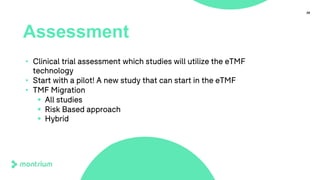 39
Assessment
• Clinical trial assessment which studies will utilize the eTMF
technology
• Start with a pilot! A new study that can start in the eTMF
• TMF Migration
§ All studies
§ Risk Based approach
§ Hybrid
 