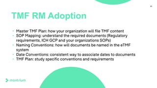 41
TMF RM Adoption
• Master TMF Plan: how your organization will file TMF content
• SOP Mapping: understand the required documents (Regulatory
requirements, ICH GCP and your organizations SOPs)
• Naming Conventions: how will documents be named in the eTMF
system
• Date Conventions: consistent way to associate dates to documents
• TMF Plan: study specific conventions and requirements
 
