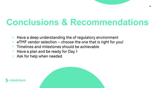 43
Conclusions & Recommendations
• Have a deep understanding the of regulatory environment
• eTMF vendor selection – choose the one that is right for you!
• Timelines and milestones should be achievable
• Have a plan and be ready for Day 1
• Ask for help when needed
 