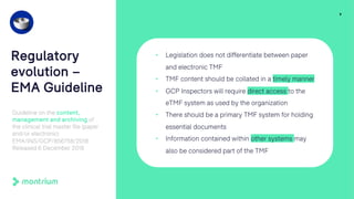 9
Regulatory
evolution –
EMA Guideline
Guideline on the content,
management and archiving of
the clinical trial master file (paper
and/or electronic)
EMA/INS/GCP/856758/2018
Released 6 December 2018
• Legislation does not differentiate between paper
and electronic TMF
• TMF content should be collated in a timely manner
• GCP Inspectors will require direct access to the
eTMF system as used by the organization
• There should be a primary TMF system for holding
essential documents
• Information contained within other systems may
also be considered part of the TMF
 