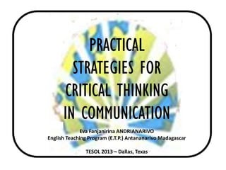 PRACTICAL
STRATEGIES FOR
CRITICAL THINKING
IN COMMUNICATION
Eva Fanjanirina ANDRIANARIVO
English Teaching Program (E.T.P.) Antananarivo Madagascar
TESOL 2013 – Dallas, Texas
 