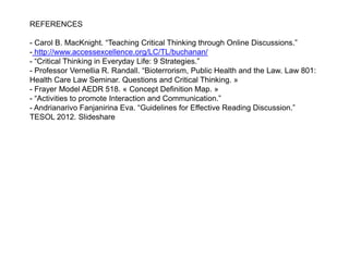 REFERENCES
- Carol B. MacKnight. “Teaching Critical Thinking through Online Discussions.”
- http://www.accessexcellence.org/LC/TL/buchanan/
- “Critical Thinking in Everyday Life: 9 Strategies.”
- Professor Vernellia R. Randall. “Bioterrorism, Public Health and the Law. Law 801:
Health Care Law Seminar. Questions and Critical Thinking. »
- Frayer Model AEDR 518. « Concept Definition Map. »
- “Activities to promote Interaction and Communication.”
- Andrianarivo Fanjanirina Eva. “Guidelines for Effective Reading Discussion.”
TESOL 2012. Slideshare
 