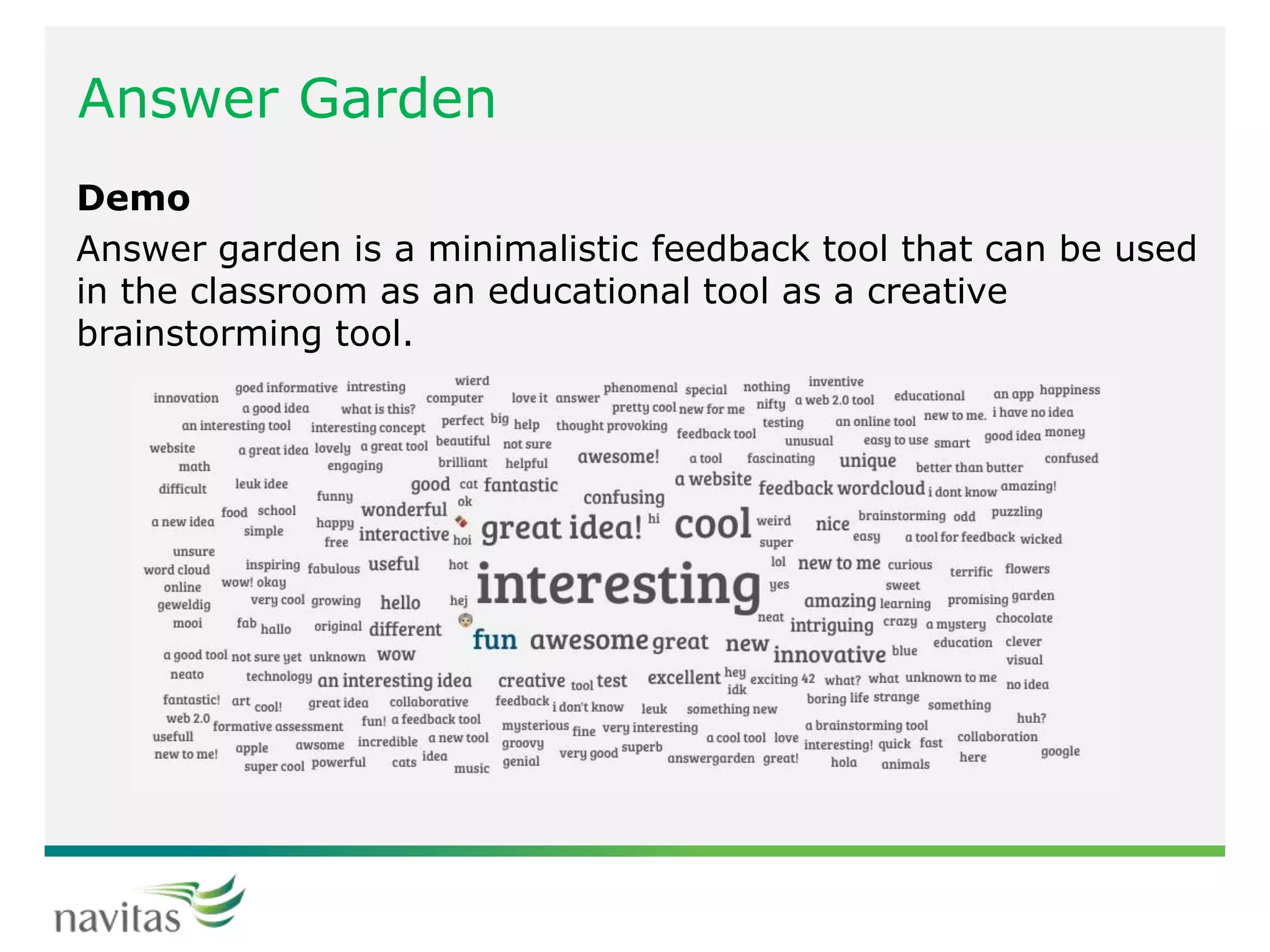 Answer Garden
Demo
Answer garden is a minimalistic feedback tool that can be used
in the classroom as an educational tool as a creative
brainstorming tool.
 