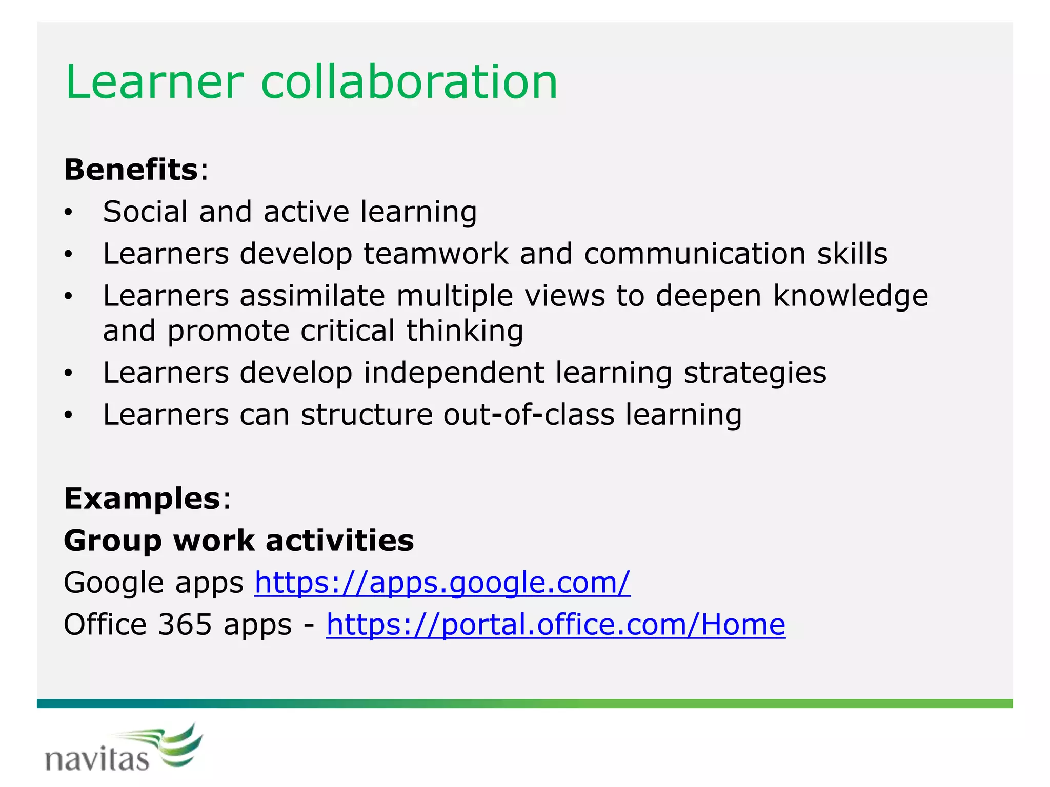 Learner collaboration
Benefits:
• Social and active learning
• Learners develop teamwork and communication skills
• Learners assimilate multiple views to deepen knowledge
and promote critical thinking
• Learners develop independent learning strategies
• Learners can structure out-of-class learning
Examples:
Group work activities
Google apps https://apps.google.com/
Office 365 apps - https://portal.office.com/Home
 